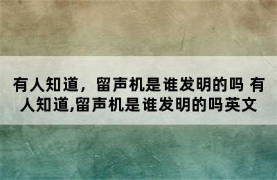 有人知道，留声机是谁发明的吗 有人知道,留声机是谁发明的吗英文